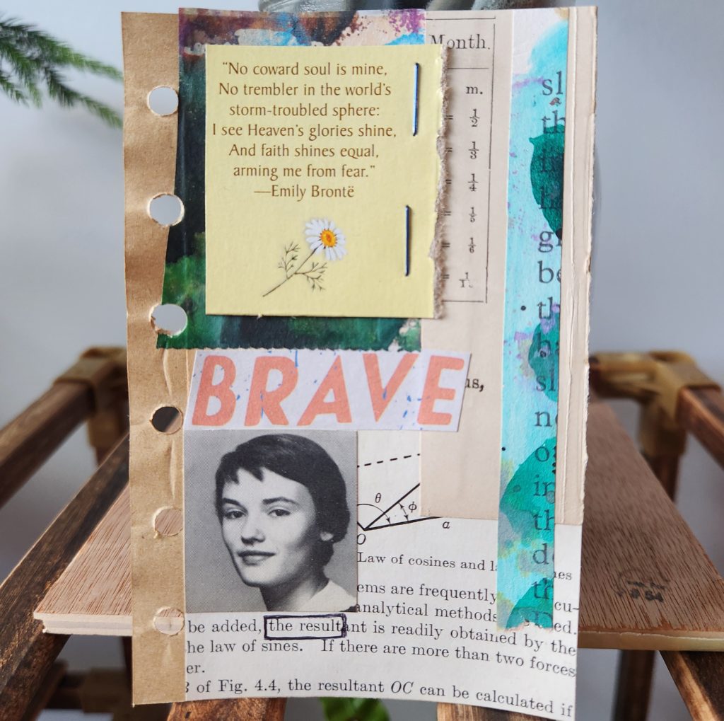 A mixed media art page with the word "brave" across the center. A picture of a young woman towards the bottom. At the top is a quote, "No coward soul is mine. No trembler in the world's storm-troubled sphere. I see Heaven's glories shine, and faith shines equal, arming me from fear." - Emily Bronte. The background is made up of different book and painted pages.